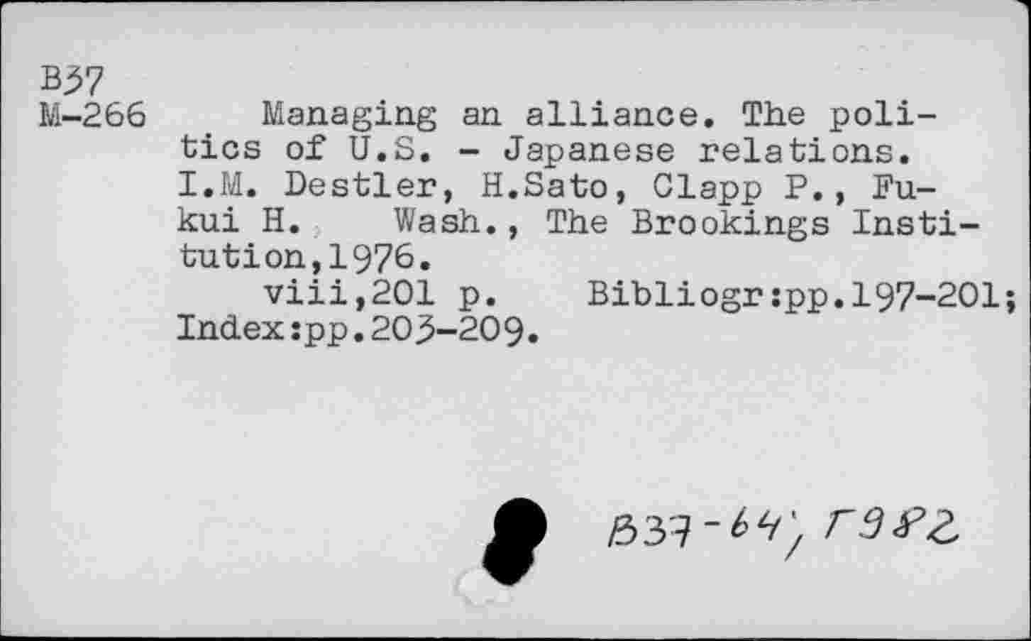 ﻿M-266 Managing an alliance. The politics of U.S. - Japanese relations. I.M. Destler, H.Sato, Clapp P., Fukui H. Wash., The Brookings Institution, 1976.
viii,201 p. Bibliogrspp.197-201; Index:pp.205-209.
